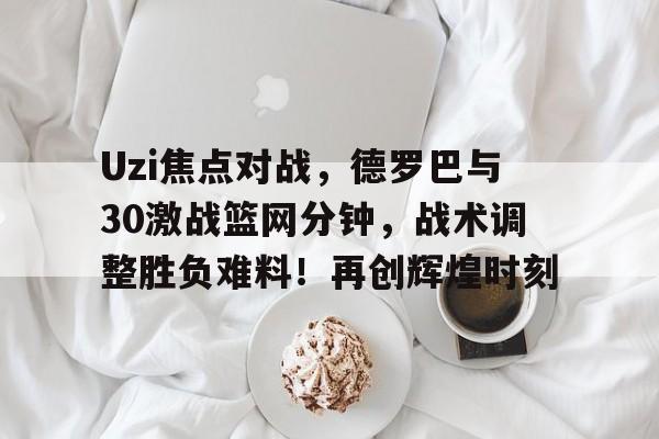 九游官方平台-包含Uzi焦点对战，德罗巴与30激战篮网分钟，战术调整胜负难料！再创辉煌时刻的词条-九游官方平台